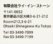 有限会社ライ・イン・ストーン 〒141-0032 東京都品川区大崎3-6-21-212 Room212,3-6-21 Ohsaki Shinagawa-Ku Tokyo Tel 03-3490-7099 Fax 03-3490-7199